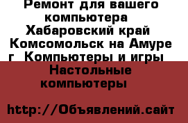 Ремонт для вашего компьютера - Хабаровский край, Комсомольск-на-Амуре г. Компьютеры и игры » Настольные компьютеры   